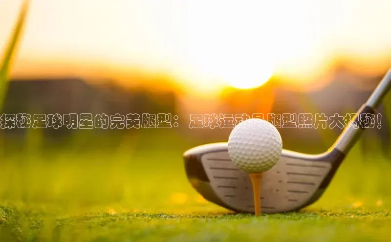 头号玩家唯一官网官方版光魔科技探秘足球明星的完美腿型：足球运动员腿型照片大揭秘！