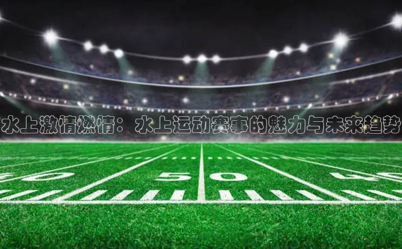 头号玩家平台官网如流水上激情燃情：水上运动赛事的魅力与未来趋势