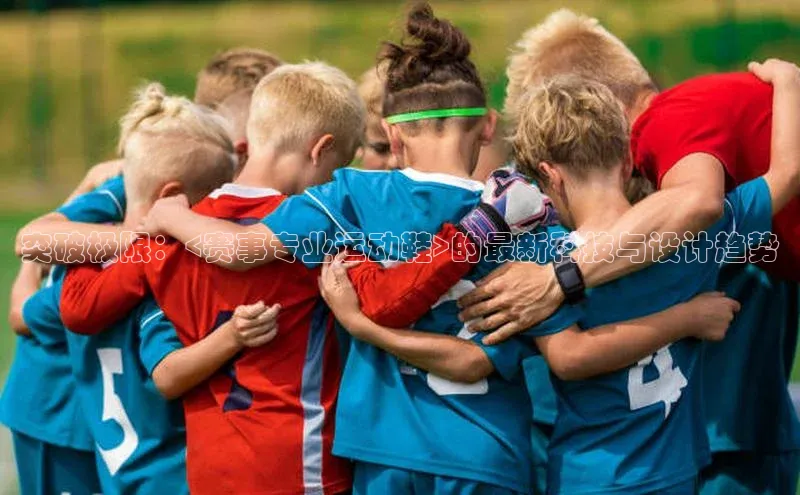 头号玩家平台官网百度营销中心突破极限：<赛事专业运动鞋>的最新科技与设计趋势