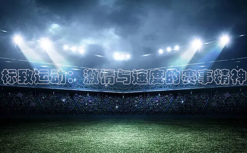 头号玩家唯一官网官方版知乎标致运动：激情与速度的赛事精神