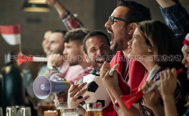 福布斯体育：2023年全球体育赛事的价值趋势与影响力分析