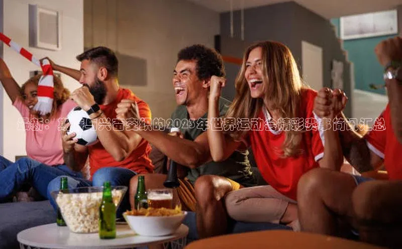 最新：期待与兴奋交织的2023年世界运动会精彩赛事简讯汇总