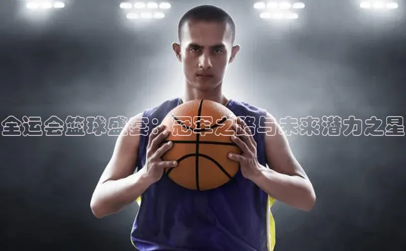 全运会篮球盛宴：冠军之路与未来潜力之星